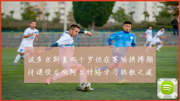 波多尔斯基四十岁仍在赛场拼搏期待退役后向阿尔特塔学习执教之道