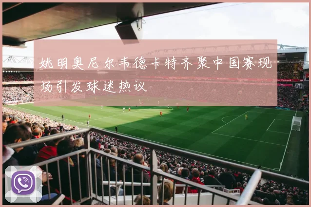 姚明奥尼尔韦德卡特齐聚中国赛现场引发球迷热议