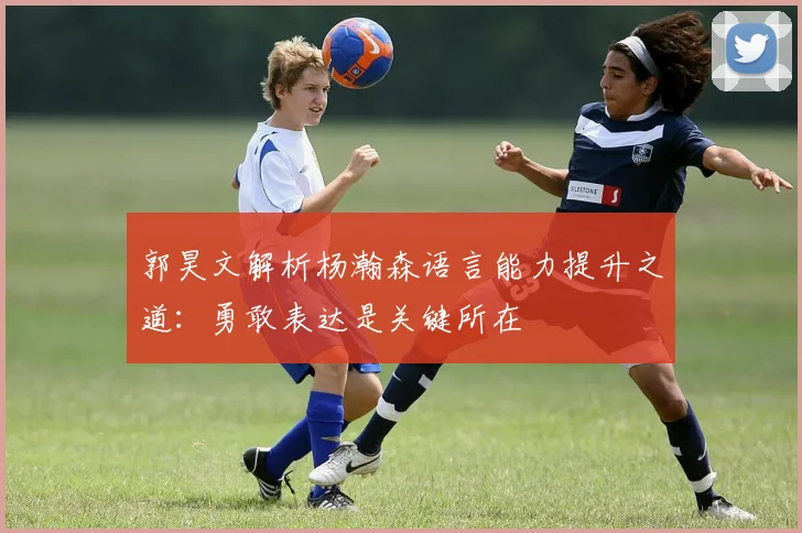 郭昊文解析杨瀚森语言能力提升之道：勇敢表达是关键所在