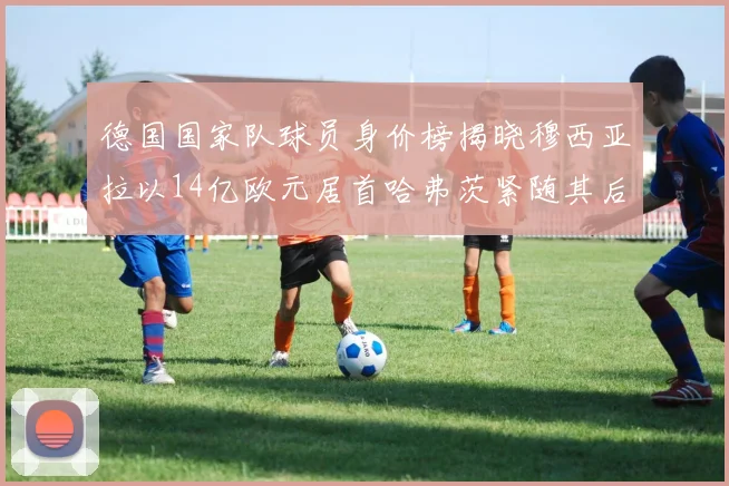 德国国家队球员身价榜揭晓穆西亚拉以14亿欧元居首哈弗茨紧随其后