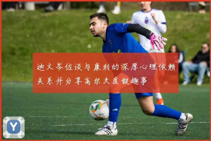 迪文岑佐谈与康利的深厚心理依赖关系并分享高尔夫度假趣事