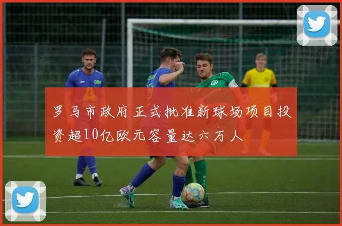 罗马市政府正式批准新球场项目投资超10亿欧元容量达六万人