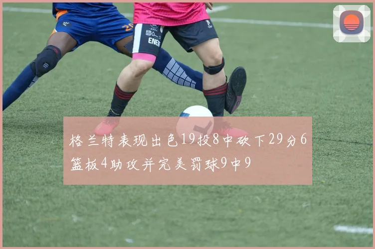 格兰特表现出色19投8中砍下29分6篮板4助攻并完美罚球9中9