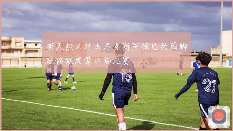 明天热火对决尼克斯阿德巴约因脚趾伤缺席第六场比赛