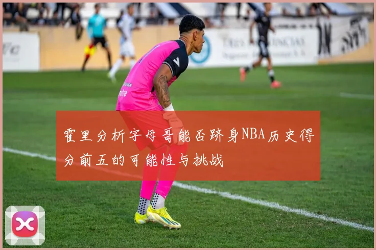 霍里分析字母哥能否跻身NBA历史得分前五的可能性与挑战