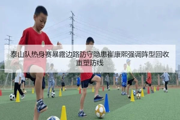 泰山队热身赛暴露边路防守隐患崔康熙强调阵型回收重塑防线